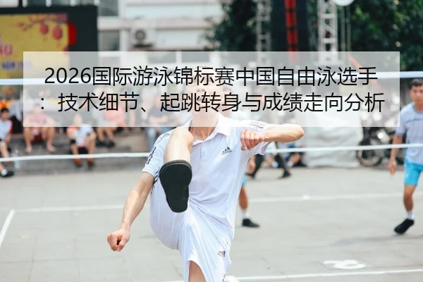 2026国际游泳锦标赛中国自由泳选手：技术细节、起跳转身与成绩走向分析